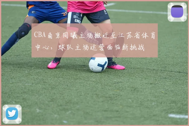 CBA南京同曦主场搬迁至江苏省体育中心，球队主场运营面临新挑战