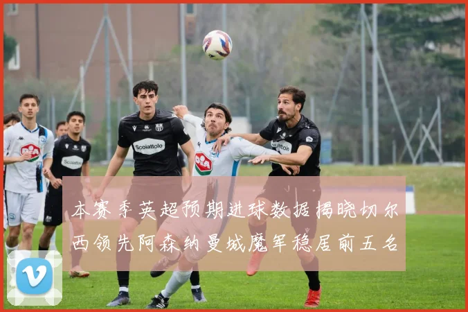 本赛季英超预期进球数据揭晓切尔西领先阿森纳曼城魔军稳居前五名